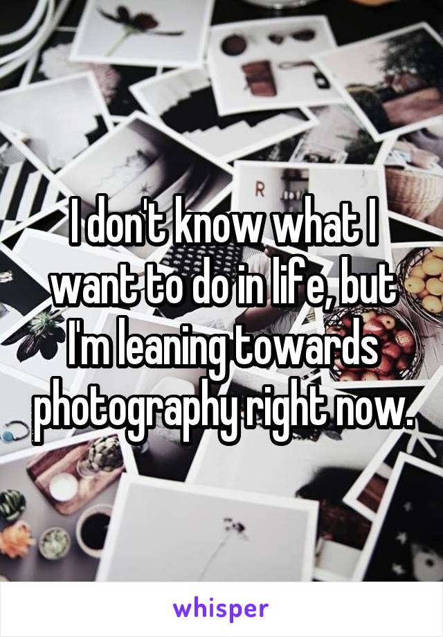 I don't know what I want to do in life, but I'm leaning towards photography right now.