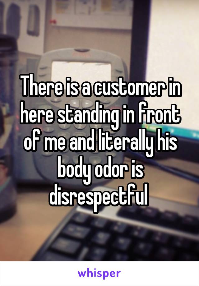 There is a customer in here standing in front of me and literally his body odor is disrespectful 