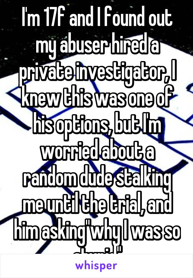 I'm 17f and I found out my abuser hired a private investigator, I knew this was one of his options, but I'm worried about a random dude stalking me until the trial, and him asking"why I was so stupid"