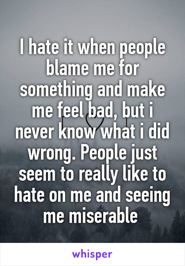 I hate it when people blame me for something and make me feel bad, but i never know what i did wrong. People just seem to really like to hate on me and seeing me miserable 