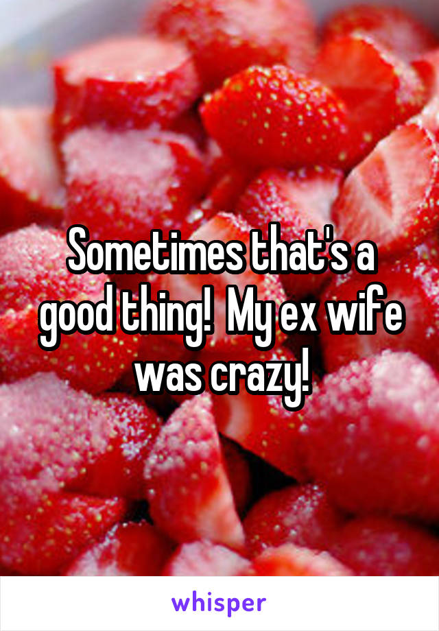 Sometimes that's a good thing!  My ex wife was crazy!