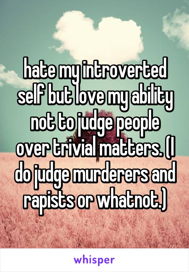 hate my introverted self but love my ability not to judge people over trivial matters. (I do judge murderers and rapists or whatnot.)