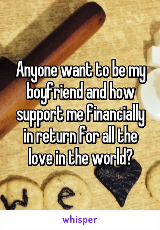 Anyone want to be my boyfriend and how support me financially in return for all the love in the world?