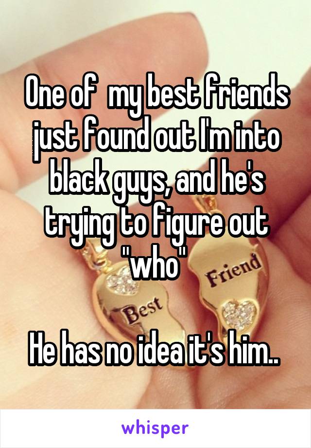 One of  my best friends just found out I'm into black guys, and he's trying to figure out "who" 

He has no idea it's him.. 