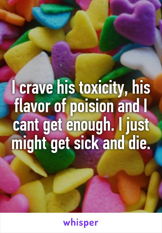 I crave his toxicity, his flavor of poision and I cant get enough. I just might get sick and die.