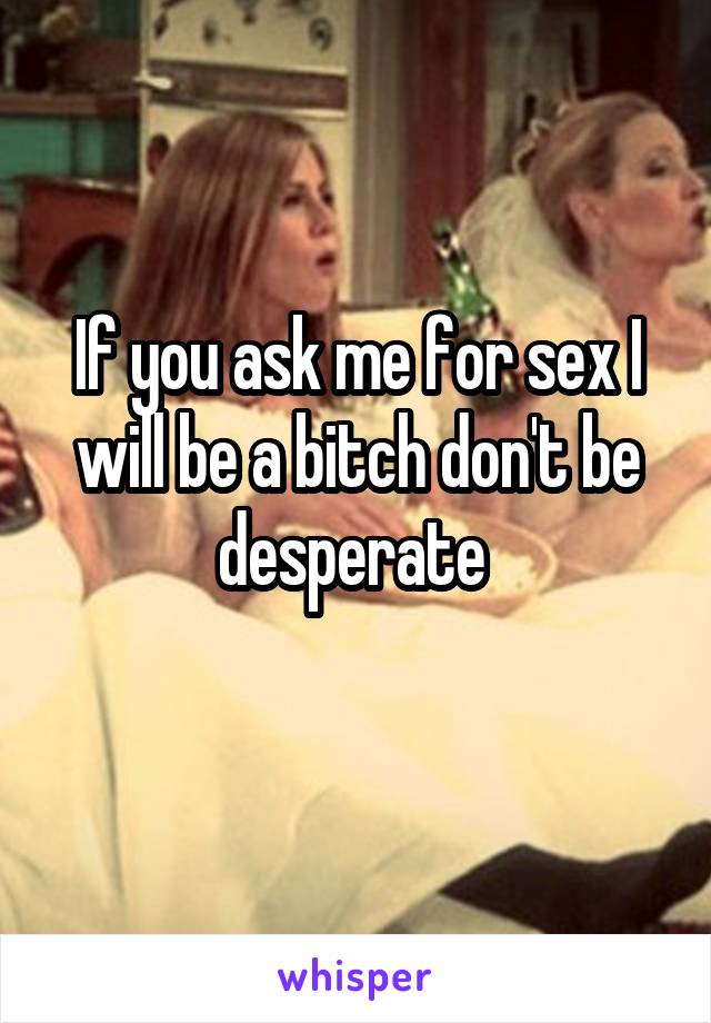 If you ask me for sex I will be a bitch don't be desperate 
