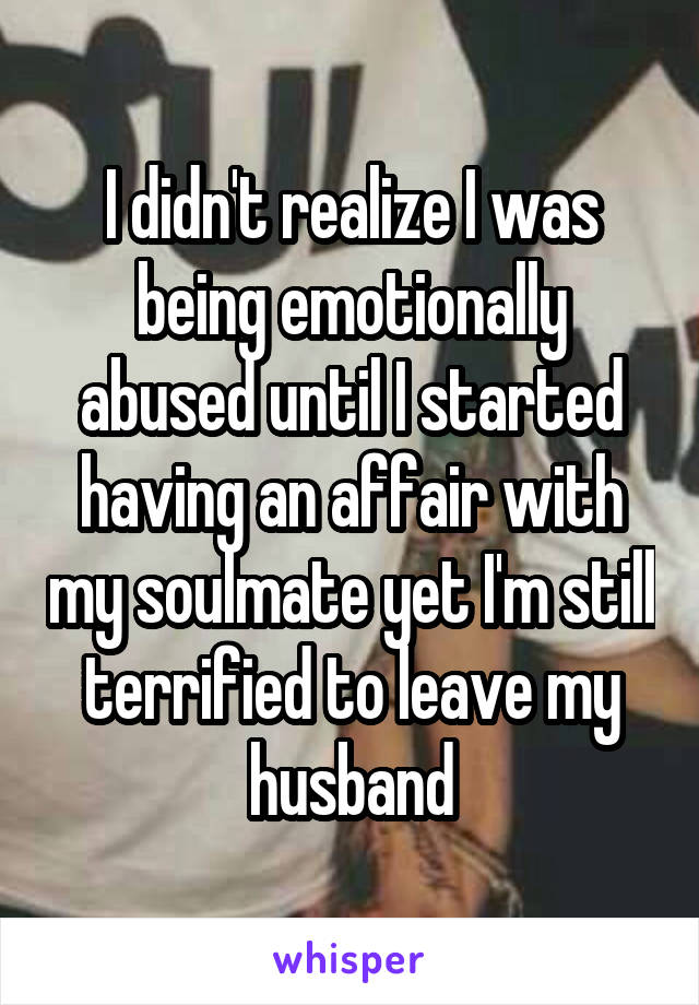 I didn't realize I was being emotionally abused until I started having an affair with my soulmate yet I'm still terrified to leave my husband