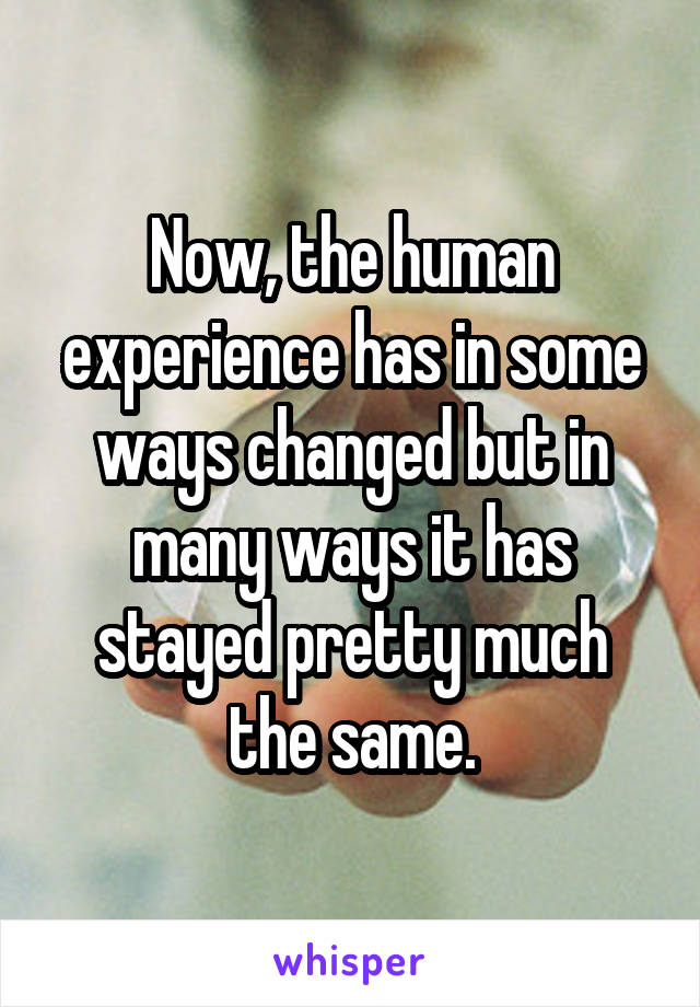 Now, the human experience has in some ways changed but in many ways it has stayed pretty much the same.