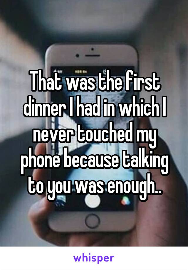 That was the first dinner I had in which I never touched my phone because talking to you was enough..