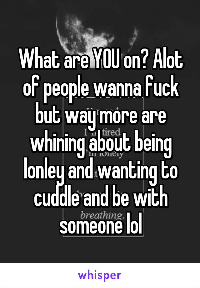 What are YOU on? Alot of people wanna fuck but way more are whining about being lonley and wanting to cuddle and be with someone lol