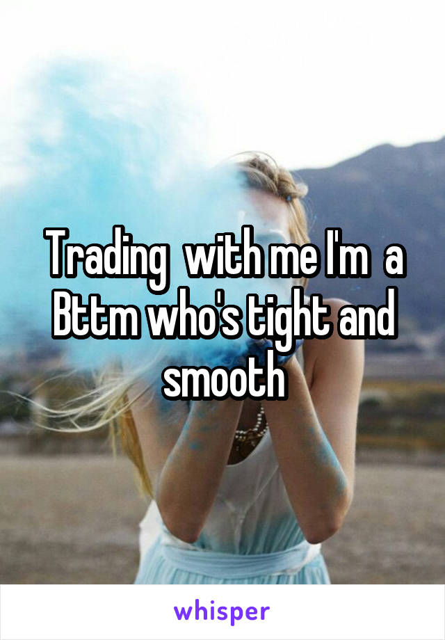 Trading  with me I'm  a Bttm who's tight and smooth