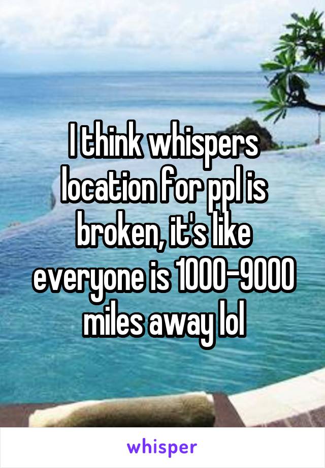 I think whispers location for ppl is broken, it's like everyone is 1000-9000 miles away lol