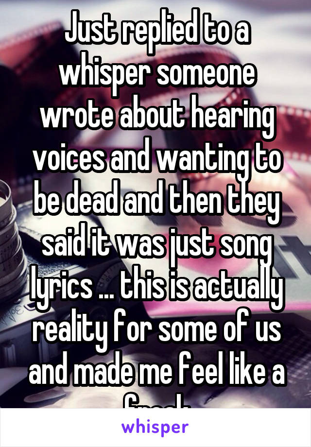 Just replied to a whisper someone wrote about hearing voices and wanting to be dead and then they said it was just song lyrics ... this is actually reality for some of us and made me feel like a freak