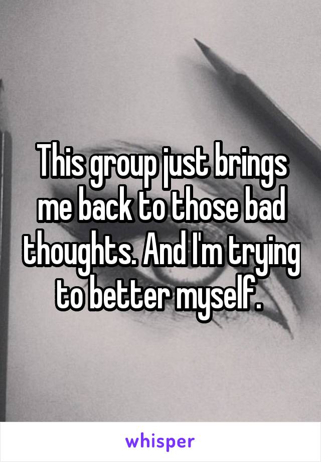 This group just brings me back to those bad thoughts. And I'm trying to better myself. 