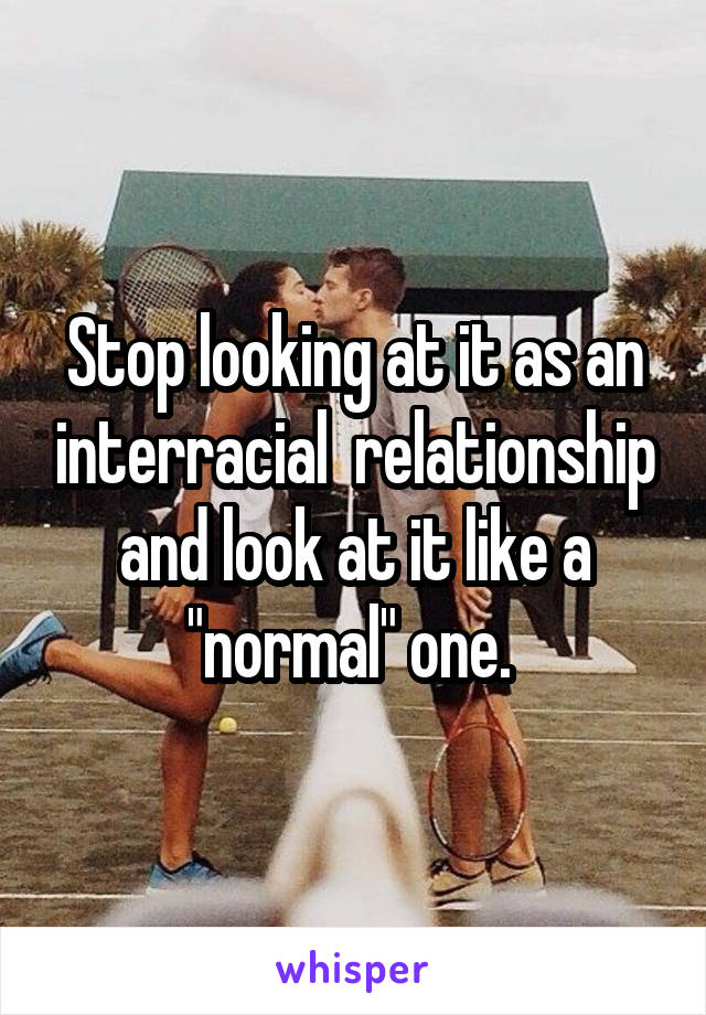 Stop looking at it as an interracial  relationship and look at it like a "normal" one. 