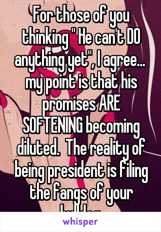 For those of you thinking " He can't DO anything yet", I agree...  my point is that his promises ARE SOFTENING becoming diluted.  The reality of being president is filing the fangs of your bulldog.