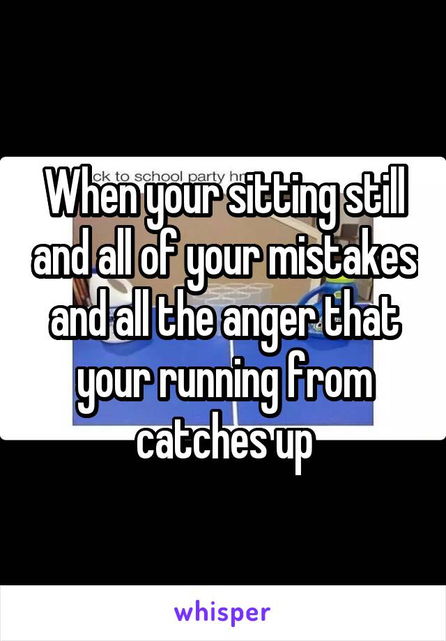 When your sitting still and all of your mistakes and all the anger that your running from catches up