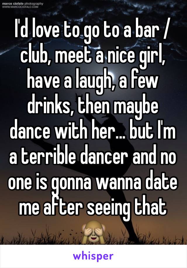 I'd love to go to a bar / club, meet a nice girl, have a laugh, a few drinks, then maybe dance with her... but I'm a terrible dancer and no one is gonna wanna date me after seeing that 🙈