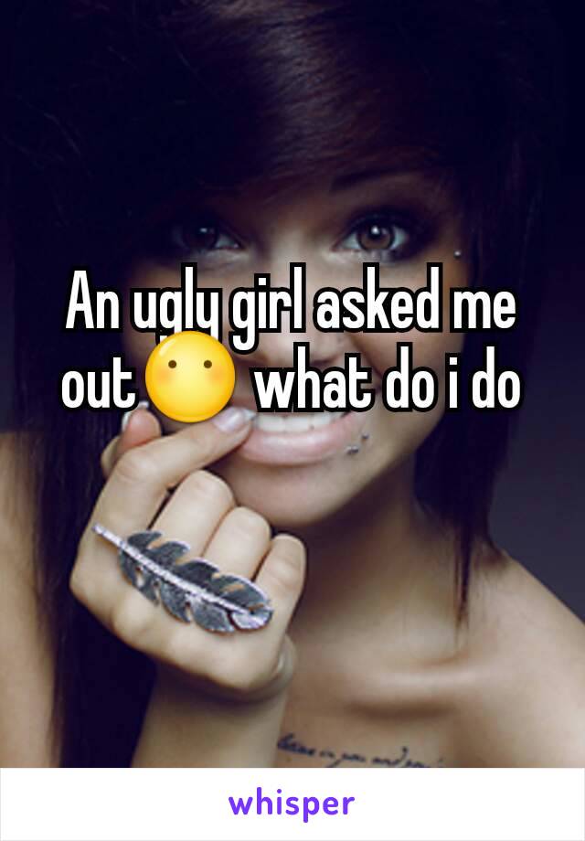 An ugly girl asked me out😶 what do i do
