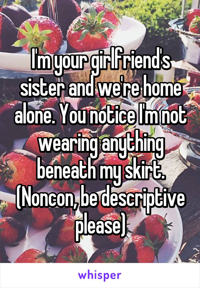 I'm your girlfriend's sister and we're home alone. You notice I'm not wearing anything beneath my skirt. (Noncon, be descriptive please)