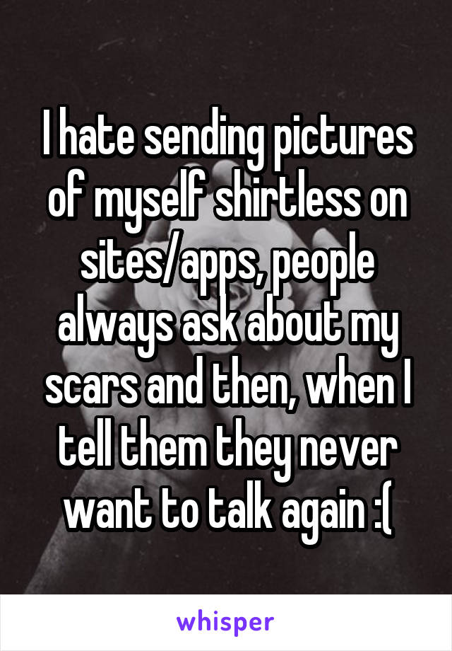 I hate sending pictures of myself shirtless on sites/apps, people always ask about my scars and then, when I tell them they never want to talk again :(