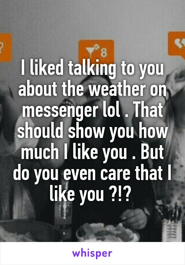 I liked talking to you about the weather on messenger lol . That should show you how much I like you . But do you even care that I like you ?!? 