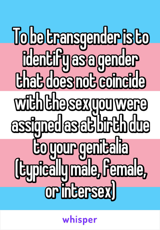 To be transgender is to identify as a gender that does not coincide with the sex you were assigned as at birth due to your genitalia (typically male, female, or intersex)