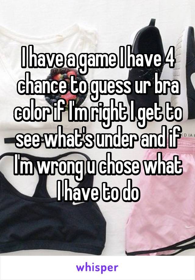 I have a game I have 4 chance to guess ur bra color if I'm right I get to see what's under and if I'm wrong u chose what I have to do
