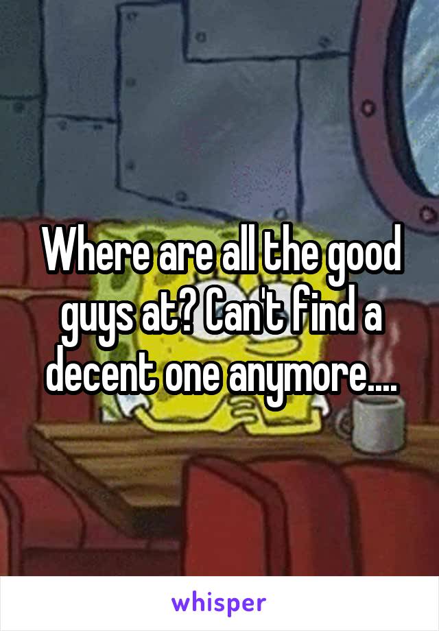 Where are all the good guys at? Can't find a decent one anymore....