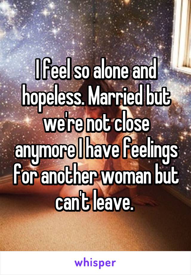 I feel so alone and hopeless. Married but we're not close anymore I have feelings for another woman but can't leave. 