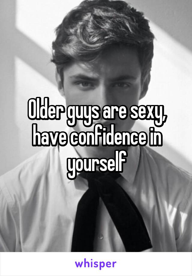 Older guys are sexy, have confidence in yourself