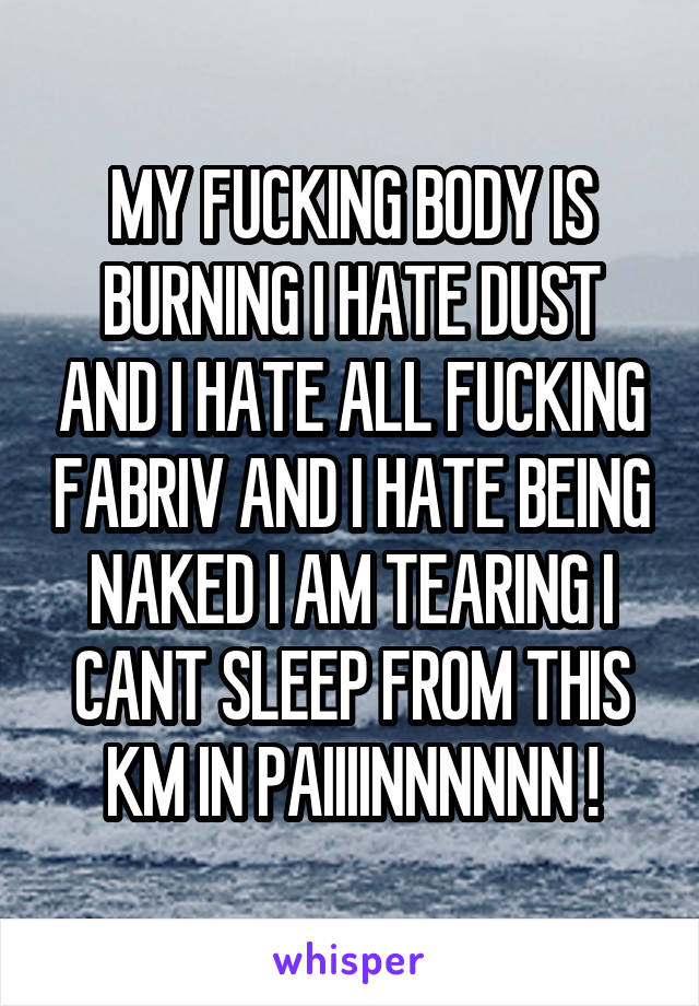 MY FUCKING BODY IS BURNING I HATE DUST AND I HATE ALL FUCKING FABRIV AND I HATE BEING NAKED I AM TEARING I CANT SLEEP FROM THIS KM IN PAIIIINNNNNN !