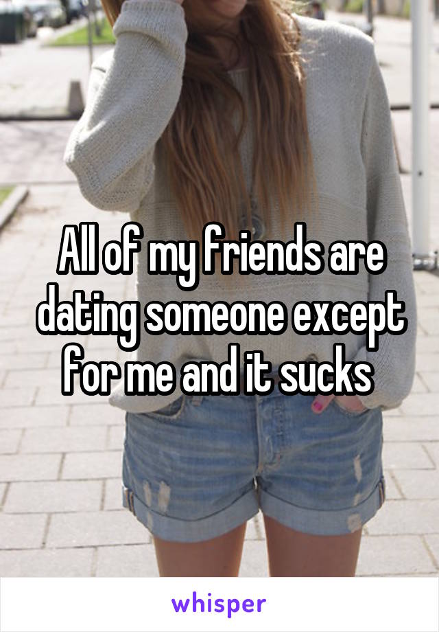 All of my friends are dating someone except for me and it sucks 
