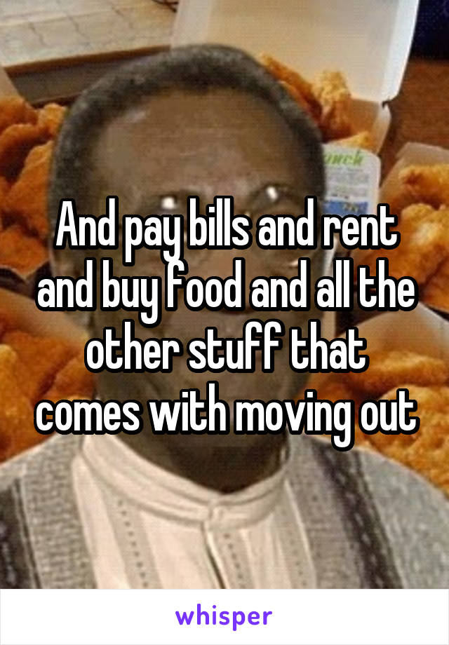 And pay bills and rent and buy food and all the other stuff that comes with moving out