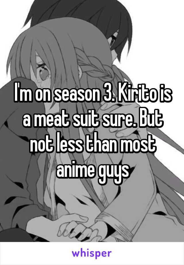 I'm on season 3. Kirito is a meat suit sure. But not less than most anime guys