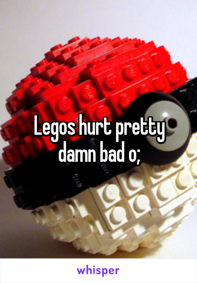 Legos hurt pretty damn bad o;