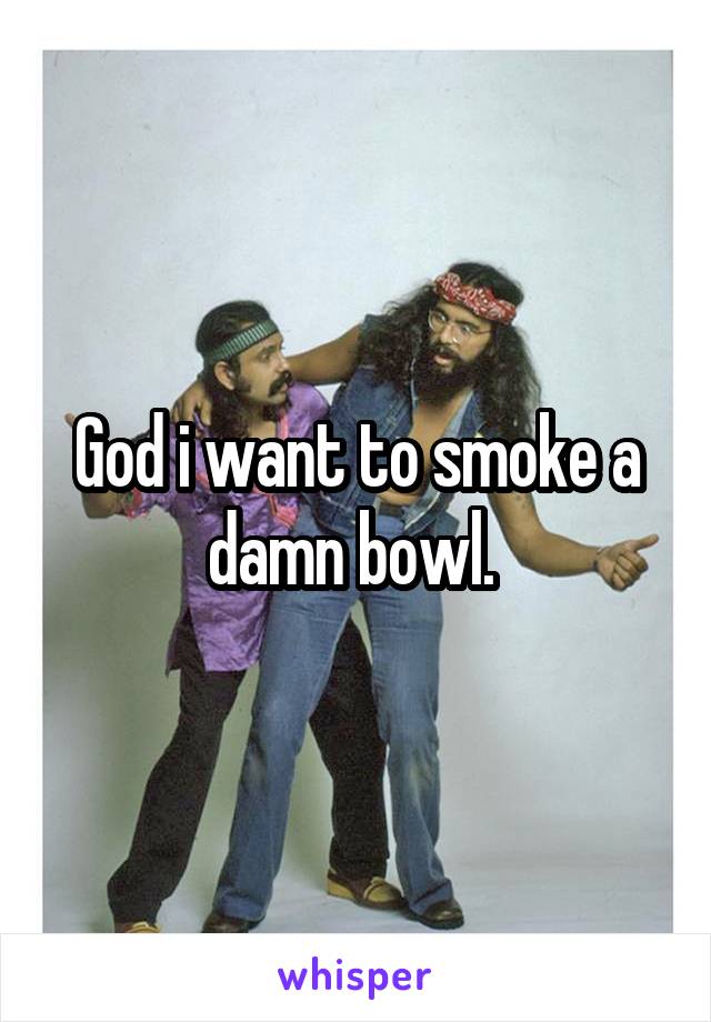 God i want to smoke a damn bowl. 