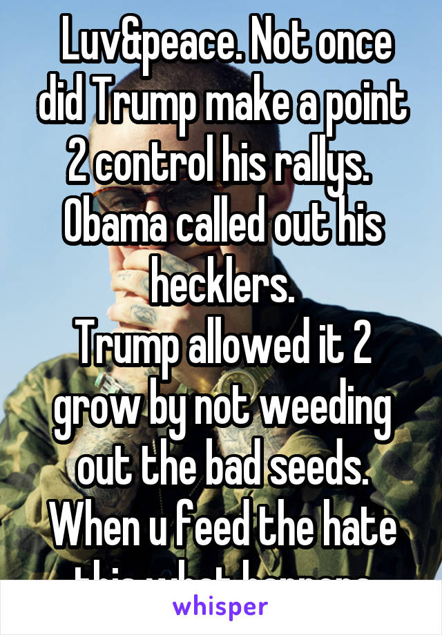  Luv&peace. Not once did Trump make a point 2 control his rallys. 
Obama called out his hecklers.
Trump allowed it 2 grow by not weeding out the bad seeds. When u feed the hate this what happens