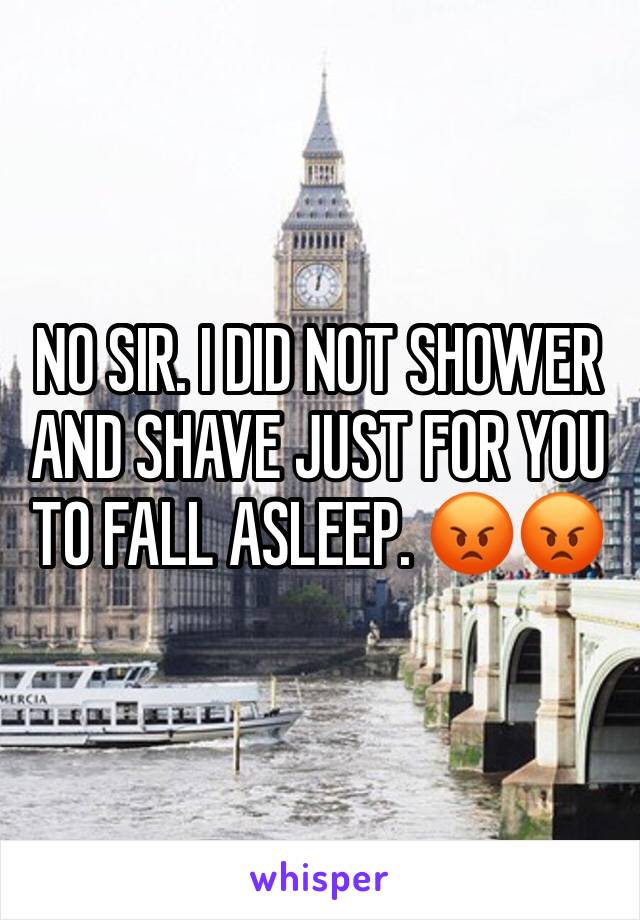 NO SIR. I DID NOT SHOWER AND SHAVE JUST FOR YOU TO FALL ASLEEP. 😡😡