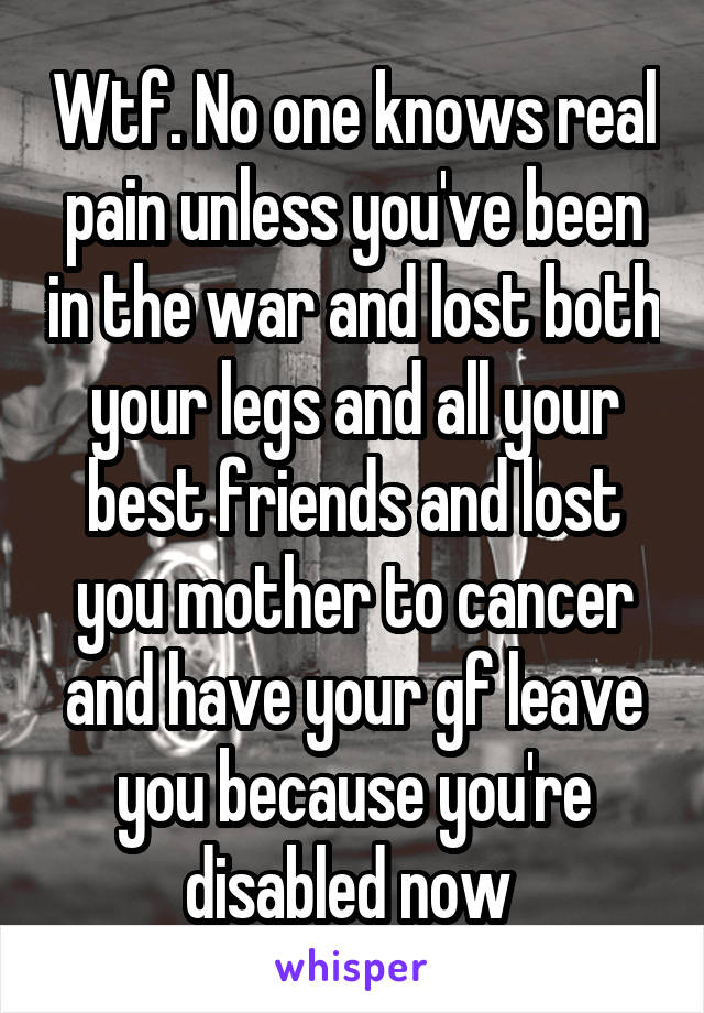 Wtf. No one knows real pain unless you've been in the war and lost both your legs and all your best friends and lost you mother to cancer and have your gf leave you because you're disabled now 