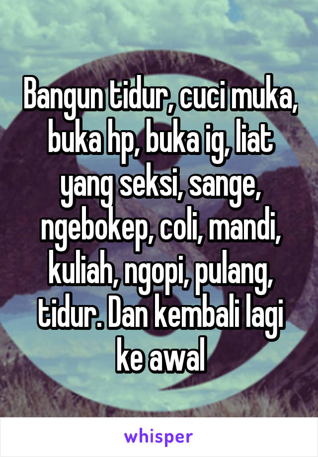 Bangun tidur, cuci muka, buka hp, buka ig, liat yang seksi, sange, ngebokep, coli, mandi, kuliah, ngopi, pulang, tidur. Dan kembali lagi ke awal