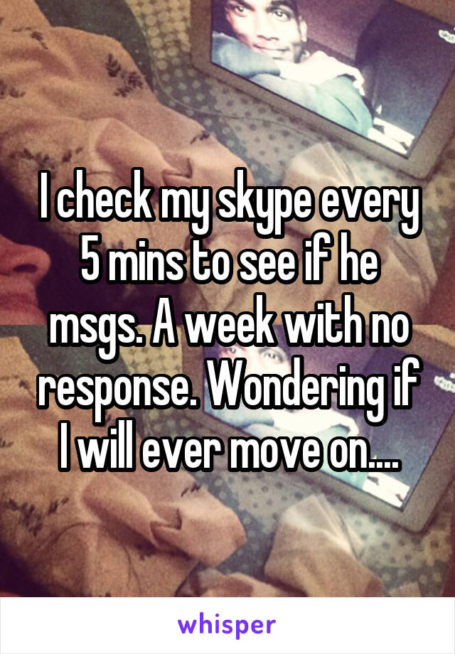 I check my skype every 5 mins to see if he msgs. A week with no response. Wondering if I will ever move on....