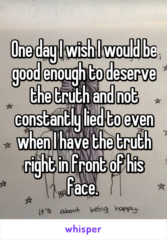 One day I wish I would be good enough to deserve the truth and not constantly lied to even when I have the truth right in front of his face. 