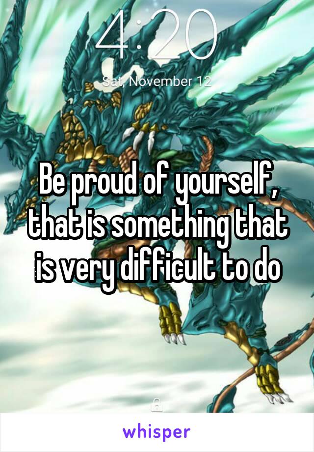 Be proud of yourself, that is something that is very difficult to do