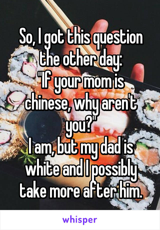 So, I got this question the other day:
"If your mom is chinese, why aren't you?"
I am, but my dad is white and I possibly take more after him.