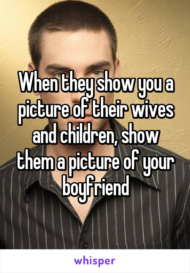 When they show you a picture of their wives and children, show them a picture of your boyfriend