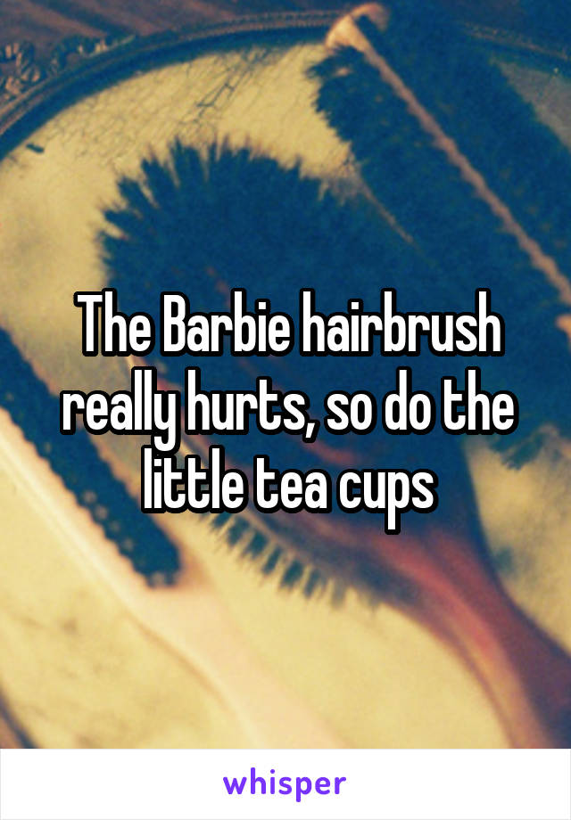 The Barbie hairbrush really hurts, so do the little tea cups
