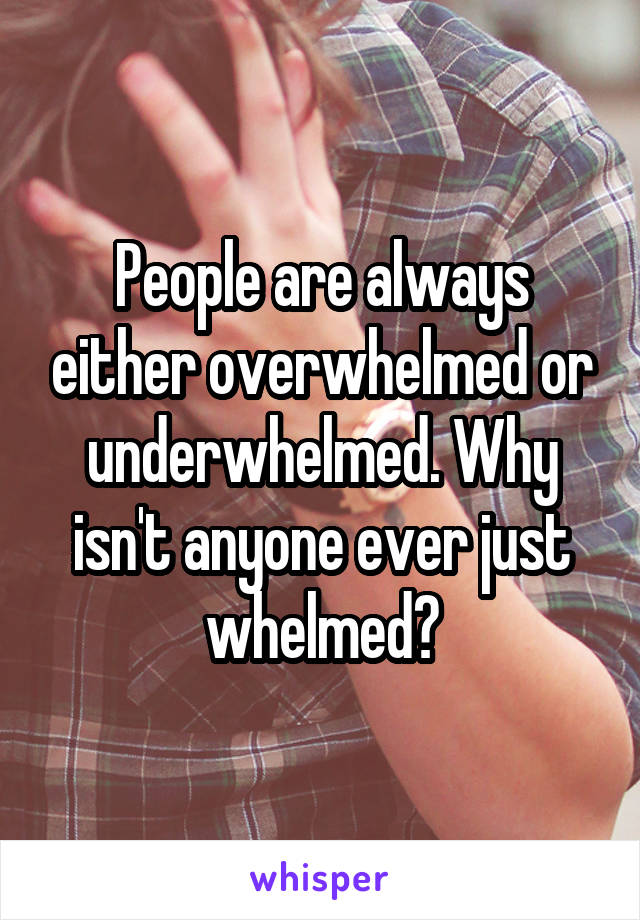 People are always either overwhelmed or underwhelmed. Why isn't anyone ever just whelmed?