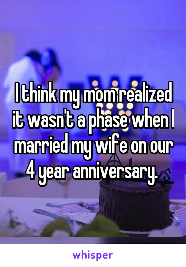 I think my mom realized it wasn't a phase when I married my wife on our 4 year anniversary. 