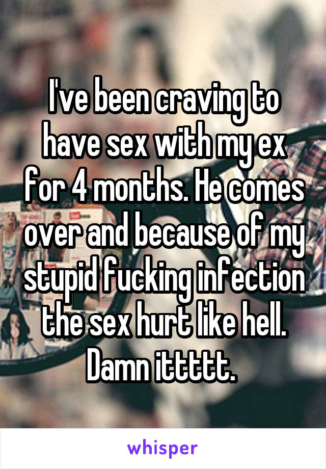 I've been craving to have sex with my ex for 4 months. He comes over and because of my stupid fucking infection the sex hurt like hell. Damn ittttt. 